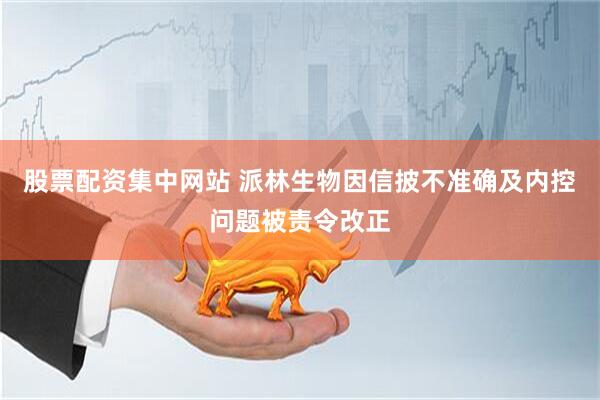 股票配资集中网站 派林生物因信披不准确及内控问题被责令改正