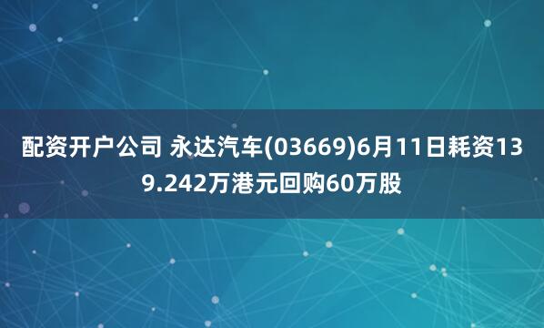 配资开户公司 永达汽车(03669)6月11日耗资139.242万港元回购60万股