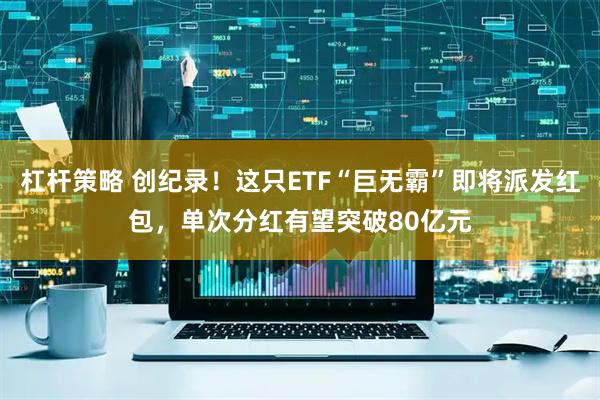 杠杆策略 创纪录！这只ETF“巨无霸”即将派发红包，单次分红有望突破80亿元