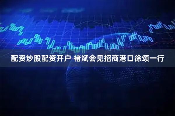 配资炒股配资开户 褚斌会见招商港口徐颂一行