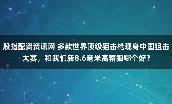 股指配资资讯网 多款世界顶级狙击枪现身中国狙击大赛，和我们新8.6毫米高精狙哪个好？