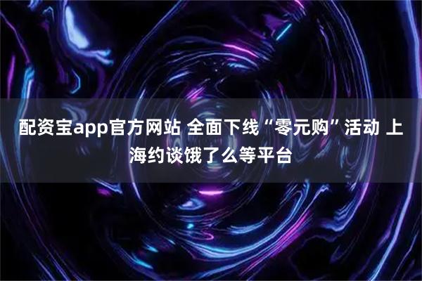 配资宝app官方网站 全面下线“零元购”活动 上海约谈饿了么等平台