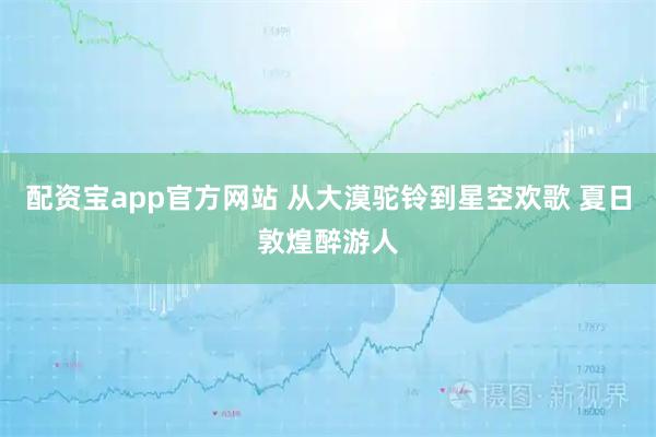 配资宝app官方网站 从大漠驼铃到星空欢歌 夏日敦煌醉游人