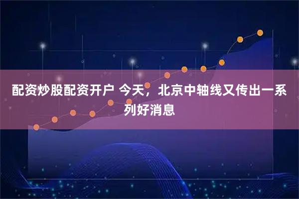 配资炒股配资开户 今天，北京中轴线又传出一系列好消息