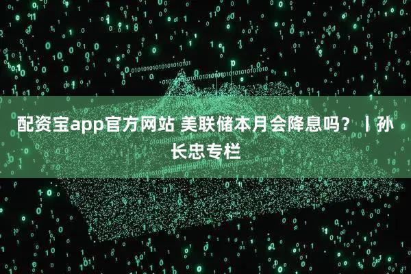 配资宝app官方网站 美联储本月会降息吗？丨孙长忠专栏