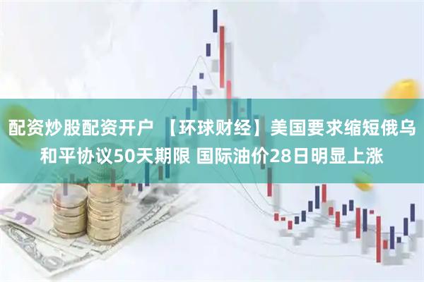 配资炒股配资开户 【环球财经】美国要求缩短俄乌和平协议50天期限 国际油价28日明显上涨
