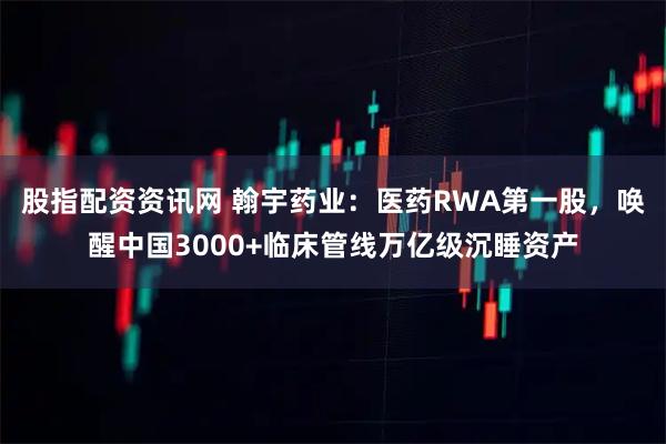 股指配资资讯网 翰宇药业：医药RWA第一股，唤醒中国3000+临床管线万亿级沉睡资产