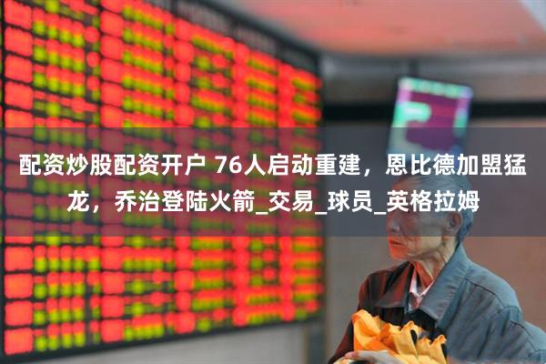 配资炒股配资开户 76人启动重建，恩比德加盟猛龙，乔治登陆火箭_交易_球员_英格拉姆