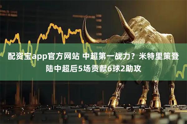 配资宝app官方网站 中超第一战力？米特里策登陆中超后5场贡献6球2助攻