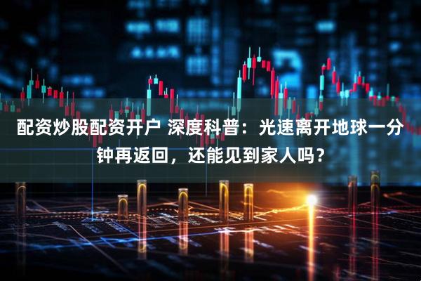 配资炒股配资开户 深度科普：光速离开地球一分钟再返回，还能见到家人吗？