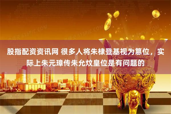 股指配资资讯网 很多人将朱棣登基视为篡位，实际上朱元璋传朱允炆皇位是有问题的