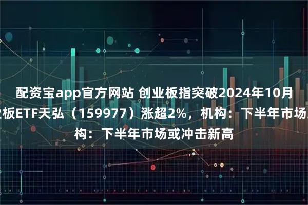 配资宝app官方网站 创业板指突破2024年10月新高，创业板ETF天弘（159977）涨超2%，机构：下半年市场或冲击新高