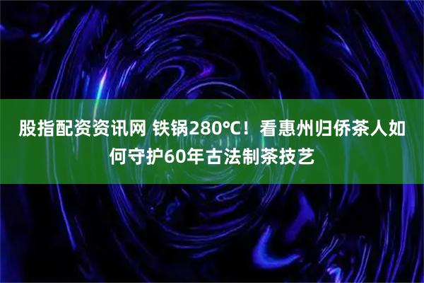 股指配资资讯网 铁锅280℃！看惠州归侨茶人如何守护60年古法制茶技艺