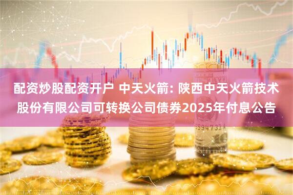 配资炒股配资开户 中天火箭: 陕西中天火箭技术股份有限公司可转换公司债券2025年付息公告