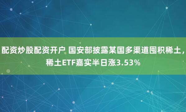 配资炒股配资开户 国安部披露某国多渠道囤积稀土，稀土ETF嘉实半日涨3.53%