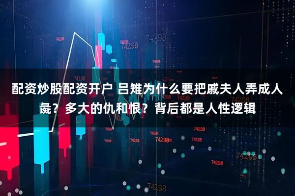 配资炒股配资开户 吕雉为什么要把戚夫人弄成人彘？多大的仇和恨？背后都是人性逻辑