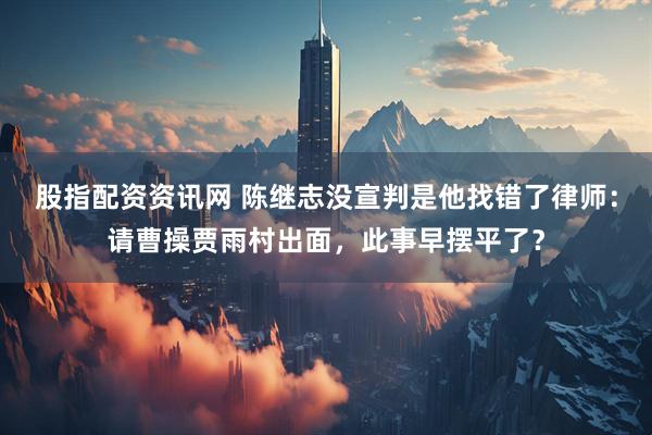 股指配资资讯网 陈继志没宣判是他找错了律师：请曹操贾雨村出面，此事早摆平了？
