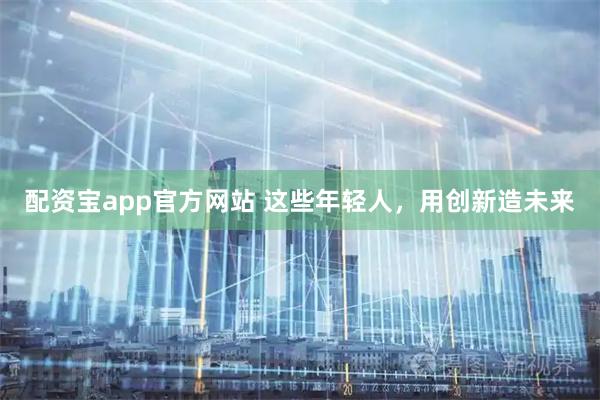 配资宝app官方网站 这些年轻人,用创新造未来