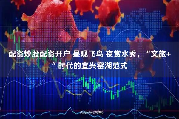 配资炒股配资开户 昼观飞鸟 夜赏水秀，“文旅+”时代的宜兴窑湖范式