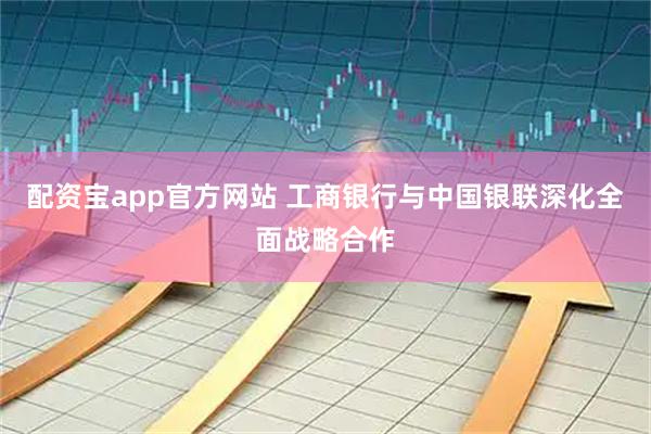 配资宝app官方网站 工商银行与中国银联深化全面战略合作