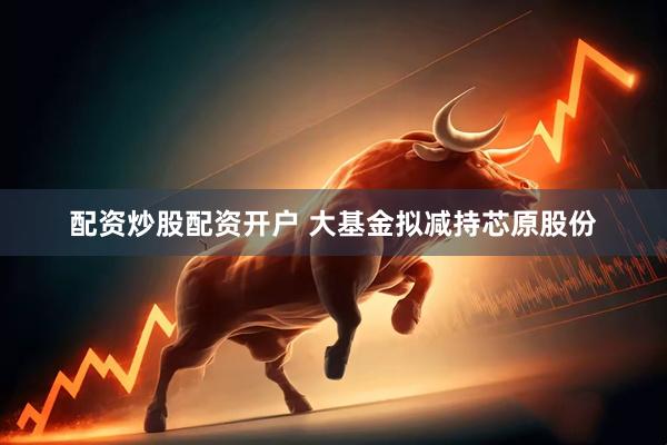 配资炒股配资开户 大基金拟减持芯原股份